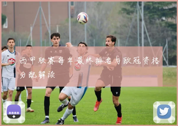 西甲联赛每年最终排名与欧冠资格分配解读