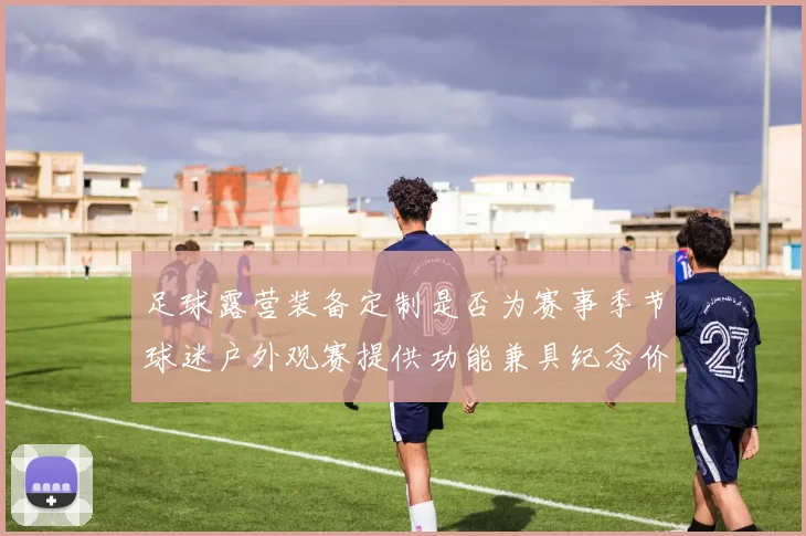 足球露营装备定制是否为赛事季节球迷户外观赛提供功能兼具纪念价值产品